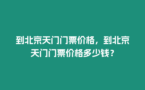 到北京天門門票價格，到北京天門門票價格多少錢？