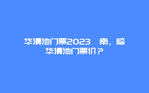 華清池門票2024渭南，臨潼華清池門票價？