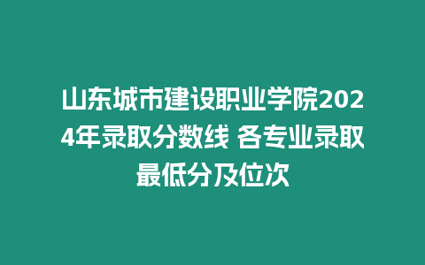 山東城市建設職業學院2024年錄取分數線 各專業錄取最低分及位次