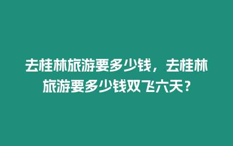 去桂林旅游要多少錢，去桂林旅游要多少錢雙飛六天？