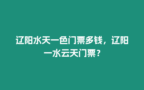 遼陽水天一色門票多錢，遼陽一水云天門票？