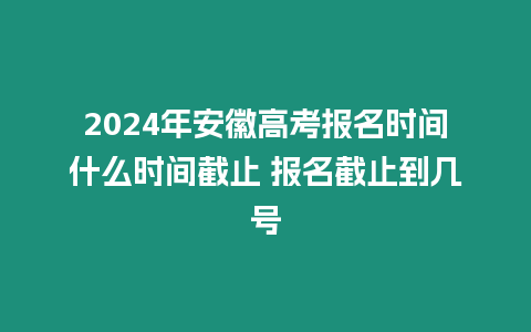 2024年安徽高考報名時間什么時間截止 報名截止到幾號