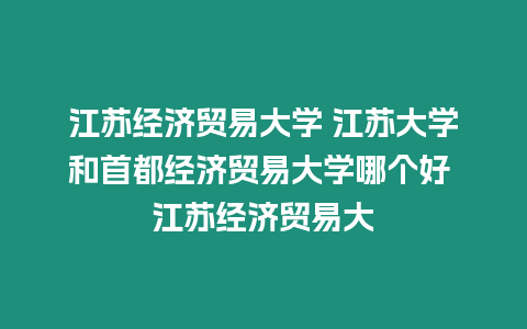 江蘇經濟貿易大學 江蘇大學和首都經濟貿易大學哪個好 江蘇經濟貿易大