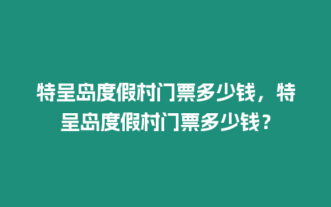 特呈島度假村門票多少錢，特呈島度假村門票多少錢？