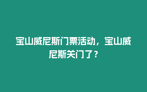 寶山威尼斯門票活動，寶山威尼斯關門了？