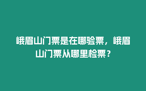 峨眉山門票是在哪驗票，峨眉山門票從哪里檢票？