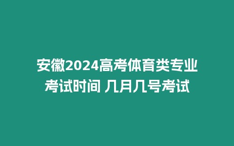 安徽2024高考體育類專業考試時間 幾月幾號考試