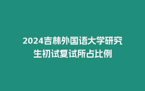 2024吉林外國語大學研究生初試復試所占比例