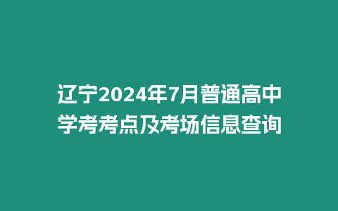 遼寧2024年7月普通高中學考考點及考場信息查詢