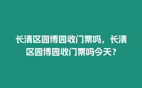 長清區園博園收門票嗎，長清區園博園收門票嗎今天？