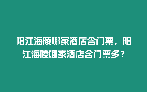 陽(yáng)江海陵哪家酒店含門票，陽(yáng)江海陵哪家酒店含門票多？