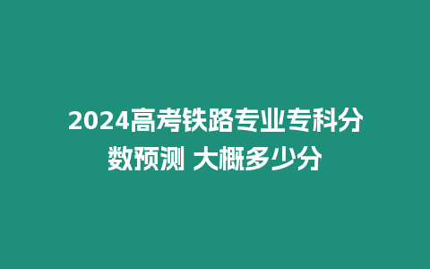 2024高考鐵路專業專科分數預測 大概多少分