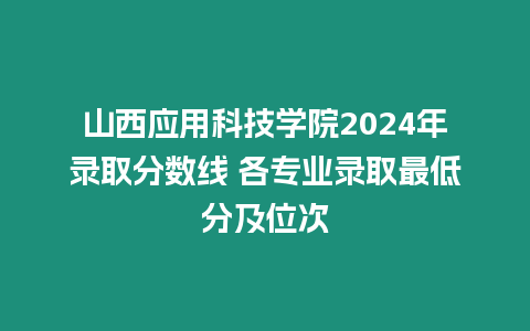 山西應用科技學院2024年錄取分數線 各專業錄取最低分及位次