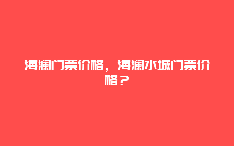 海瀾門票價格，海瀾水城門票價格？