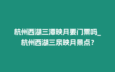 杭州西湖三潭映月要門票嗎_杭州西湖三泉映月景點？