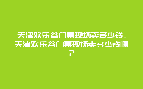 天津歡樂谷門票現(xiàn)場賣多少錢，天津歡樂谷門票現(xiàn)場賣多少錢啊？