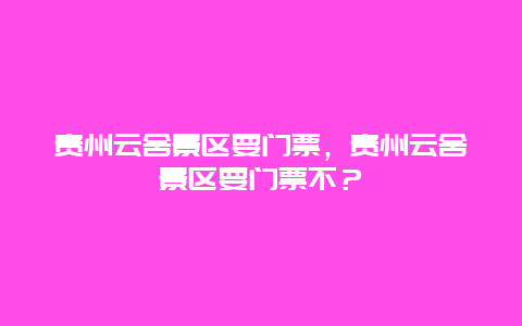 貴州云舍景區要門票，貴州云舍景區要門票不？