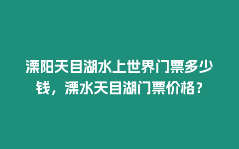 溧陽天目湖水上世界門票多少錢，溧水天目湖門票價格？