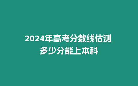 2024年高考分?jǐn)?shù)線估測 多少分能上本科