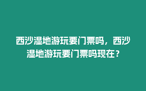 西沙濕地游玩要門票嗎，西沙濕地游玩要門票嗎現(xiàn)在？