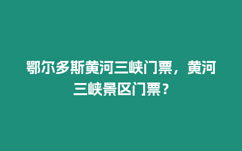 鄂爾多斯黃河三峽門票，黃河三峽景區門票？