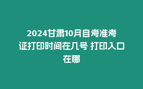 2024甘肅10月自考準考證打印時間在幾號 打印入口在哪