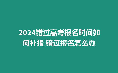 2024錯(cuò)過(guò)高考報(bào)名時(shí)間如何補(bǔ)報(bào) 錯(cuò)過(guò)報(bào)名怎么辦