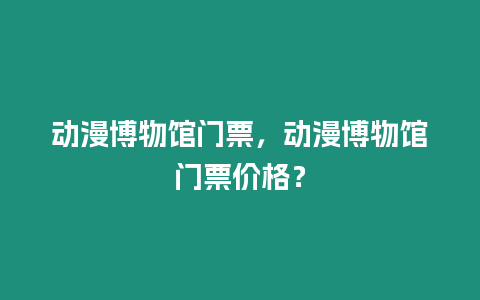 動漫博物館門票，動漫博物館門票價格？