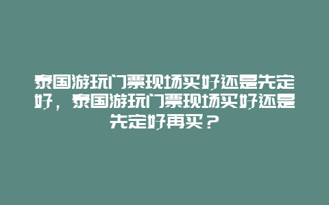 泰國游玩門票現場買好還是先定好，泰國游玩門票現場買好還是先定好再買？