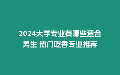 2024大學專業有哪些適合男生 熱門吃香專業推薦