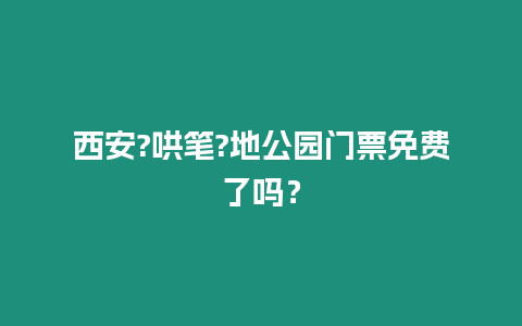 西安?哄筆?地公園門票免費了嗎？