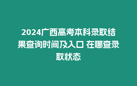 2024廣西高考本科錄取結果查詢時間及入口 在哪查錄取狀態