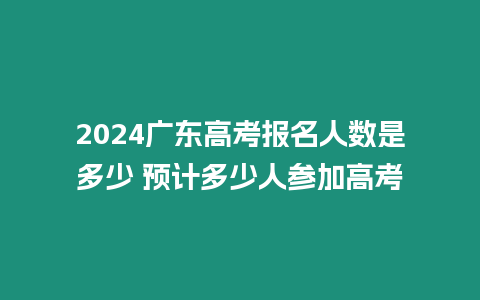 2024廣東高考報名人數是多少 預計多少人參加高考