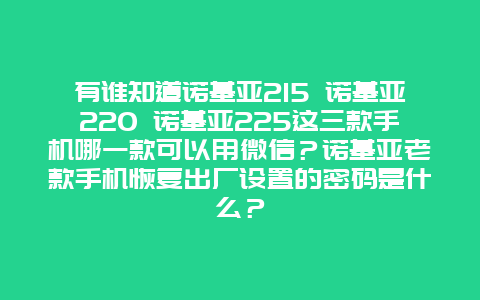 有誰知道諾基亞215 諾基亞220 諾基亞225這三款手機(jī)哪一款可以用微信？諾基亞老款手機(jī)恢復(fù)出廠設(shè)置的密碼是什么？