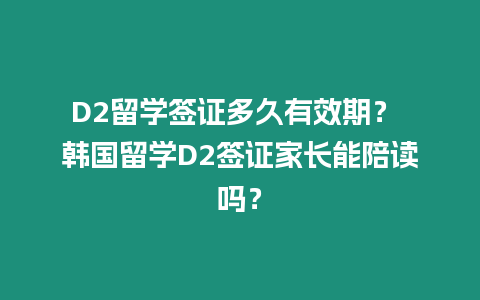 D2留學簽證多久有效期？ 韓國留學D2簽證家長能陪讀嗎？