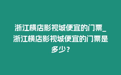 浙江橫店影視城便宜的門票_浙江橫店影視城便宜的門票是多少？