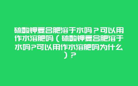 硫酸鉀復合肥溶于水嗎？可以用作水溶肥嗎（硫酸鉀復合肥溶于水嗎?可以用作水溶肥嗎為什么）？