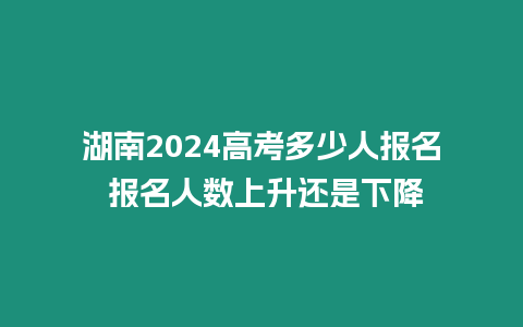 湖南2024高考多少人報名 報名人數上升還是下降