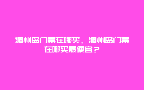 湄州島門票在哪買，湄州島門票在哪買最便宜？