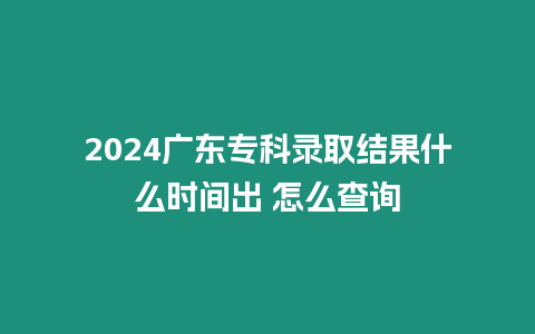 2024廣東專科錄取結果什么時間出 怎么查詢