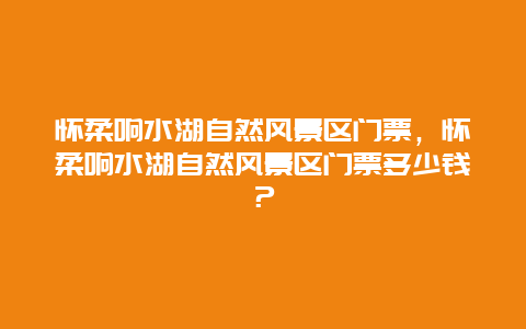 懷柔響水湖自然風景區門票，懷柔響水湖自然風景區門票多少錢？