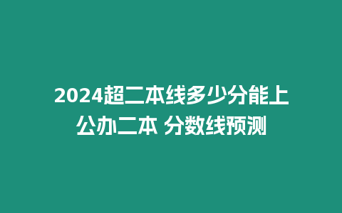 2024超二本線多少分能上公辦二本 分?jǐn)?shù)線預(yù)測