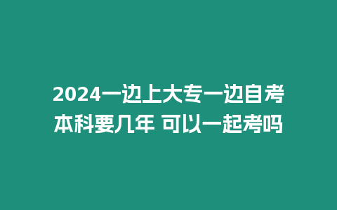 2024一邊上大專一邊自考本科要幾年 可以一起考嗎