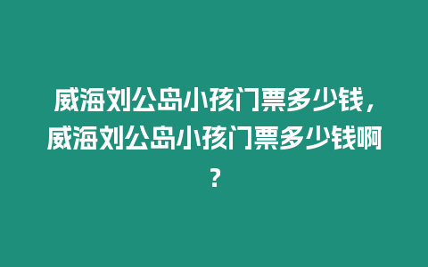 威海劉公島小孩門票多少錢，威海劉公島小孩門票多少錢啊？