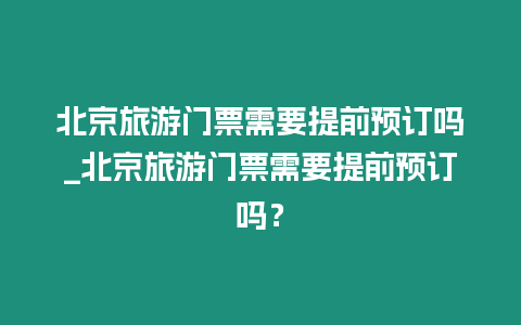 北京旅游門票需要提前預訂嗎_北京旅游門票需要提前預訂嗎？