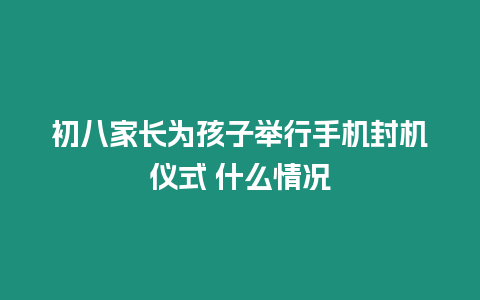 初八家長為孩子舉行手機封機儀式 什么情況