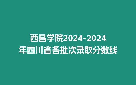 西昌學(xué)院2024-2024年四川省各批次錄取分?jǐn)?shù)線