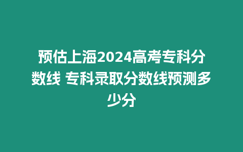 預估上海2024高考專科分數線 專科錄取分數線預測多少分