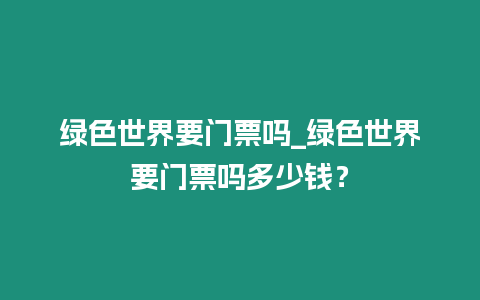 綠色世界要門票嗎_綠色世界要門票嗎多少錢？