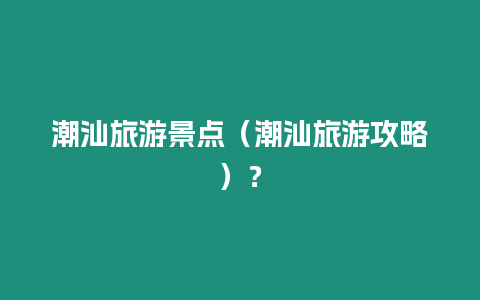 潮汕旅游景點（潮汕旅游攻略）？